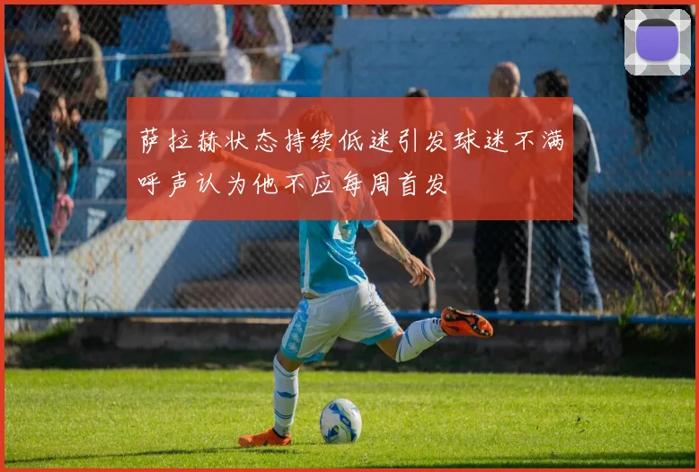 萨拉赫状态持续低迷引发球迷不满呼声认为他不应每周首发