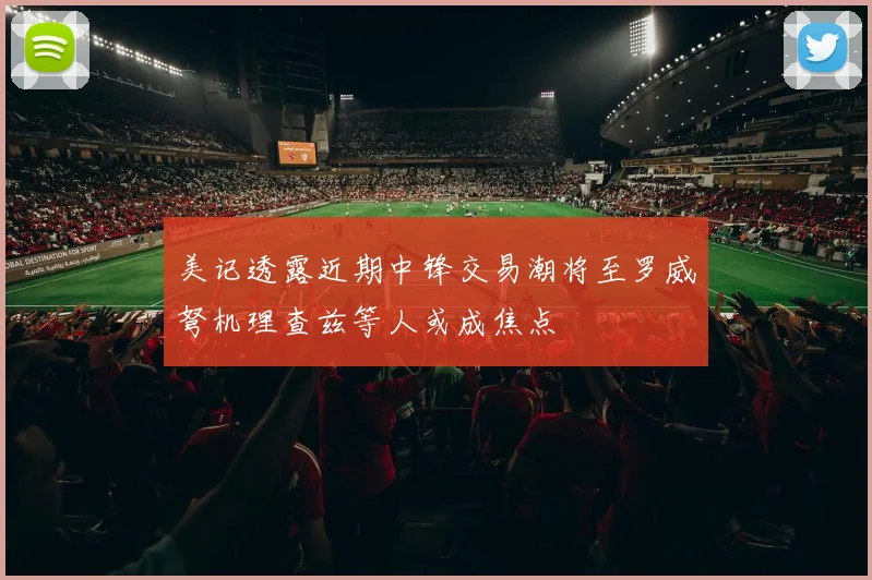 美记透露近期中锋交易潮将至罗威弩机理查兹等人或成焦点