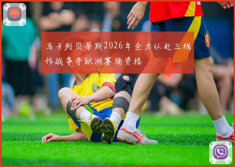 马卡列贝蒂斯2026年全力以赴三线作战争夺欧洲赛场资格