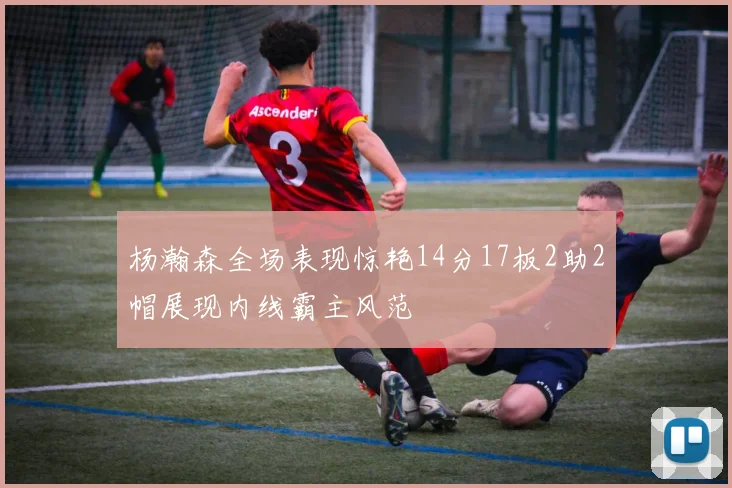 杨瀚森全场表现惊艳14分17板2助2帽展现内线霸主风范