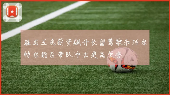 猛龙五虎薪资飙升长留莺歌和珀尔特尔能否带队冲击更高荣誉