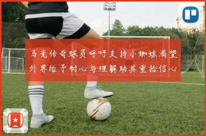 马竞传奇球员呼吁支持小蜘蛛渴望外界给予耐心与理解助其重拾信心