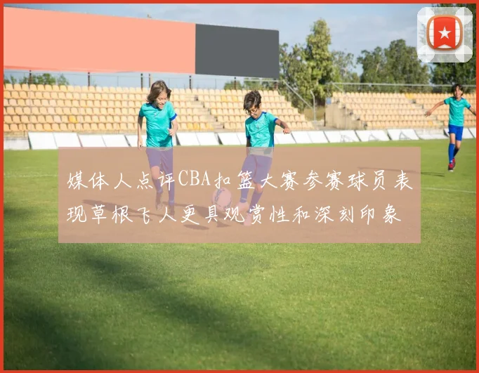 媒体人点评CBA扣篮大赛参赛球员表现草根飞人更具观赏性和深刻印象