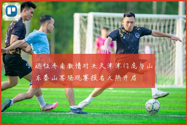 远征济南激情对决天津津门虎与山东泰山客场观赛报名火热开启